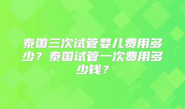 泰国三次试管婴儿费用多少?泰国试管一次费用多少钱?