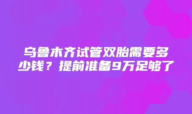 乌鲁木齐试管双胎需要多少钱?提前准备9万足够了