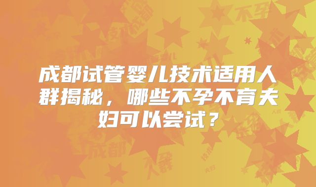 成都试管婴儿技术适用人群揭秘,哪些不孕不育夫妇可以尝试?