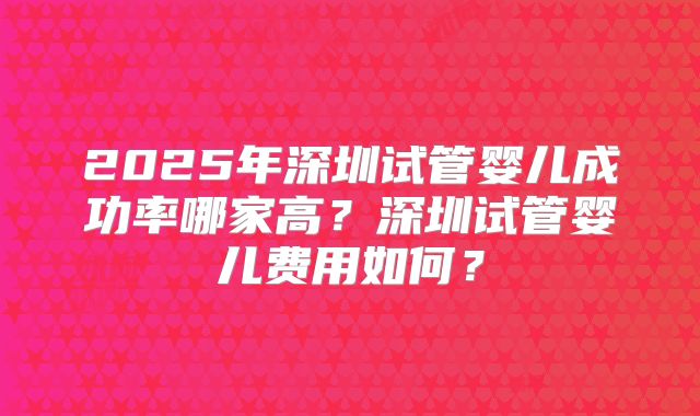 2025年深圳试管婴儿成功率哪家高?深圳试管婴儿费用如何?