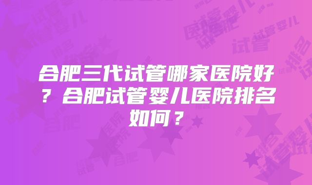 合肥三代试管哪家医院好?合肥试管婴儿医院排名如何?