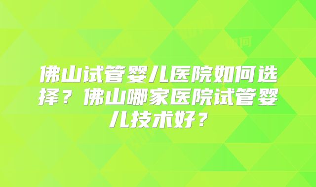 佛山试管婴儿医院如何选择?佛山哪家医院试管婴儿技术好?