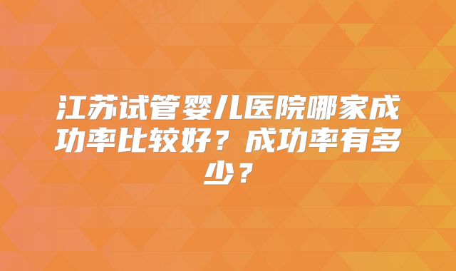 江苏试管婴儿医院哪家成功率比较好?成功率有多少?