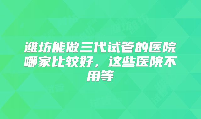 潍坊能做三代试管的医院哪家比较好，这些医院不用等