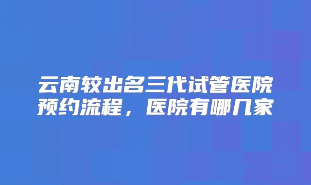 云南较出名三代试管医院预约流程，医院有哪几家