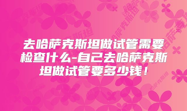 去哈萨克斯坦做试管需要检查什么-自己去哈萨克斯坦做试管要多少钱!