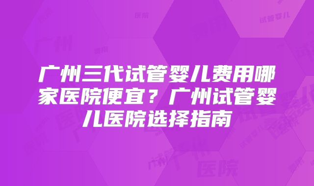 广州三代试管婴儿费用哪家医院便宜?广州试管婴儿医院选择指南