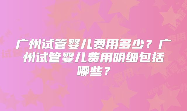 广州试管婴儿费用多少?广州试管婴儿费用明细包括哪些?