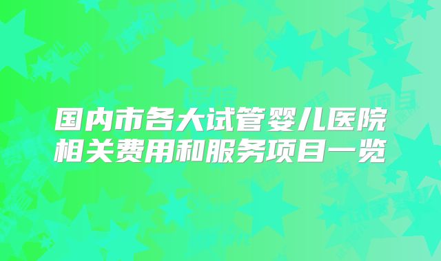 国内市各大试管婴儿医院相关费用和服务项目一览