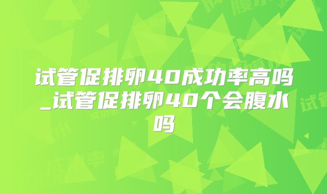 试管促排卵40成功率高吗_试管促排卵40个会腹水吗