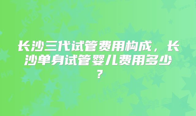 长沙三代试管费用构成,长沙单身试管婴儿费用多少?