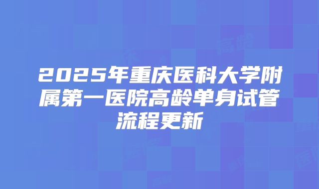 2025年重庆医科大学附属第一医院高龄单身试管流程更新
