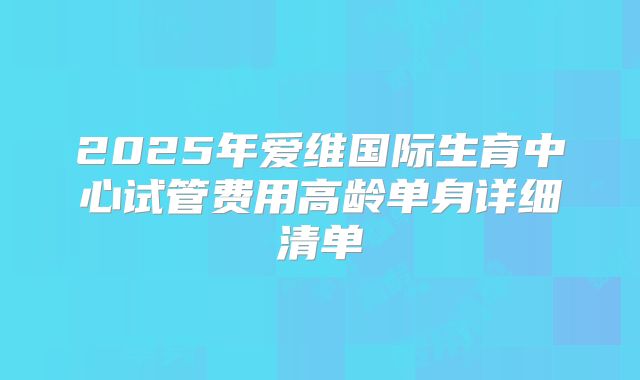 2025年爱维国际生育中心试管费用高龄单身详细清单