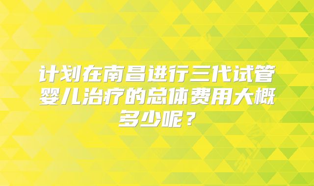 计划在南昌进行三代试管婴儿治疗的总体费用大概多少呢？