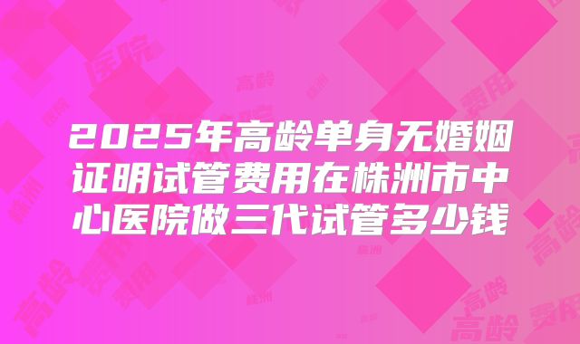 2025年高龄单身无婚姻证明试管费用在株洲市中心医院做三代试管多少钱