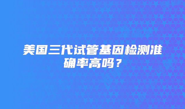 美国三代试管基因检测准确率高吗?