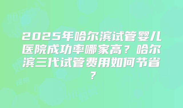 2025年哈尔滨试管婴儿医院成功率哪家高？哈尔滨三代试管费用如何节省？