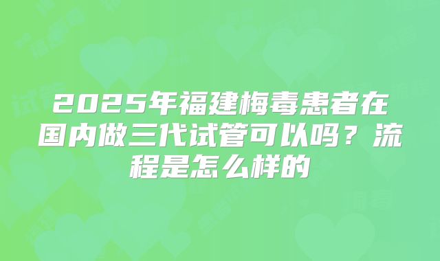 2025年福建梅毒患者在国内做三代试管可以吗?流程是怎么样的