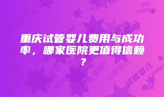 重庆试管婴儿费用与成功率,哪家医院更值得信赖?