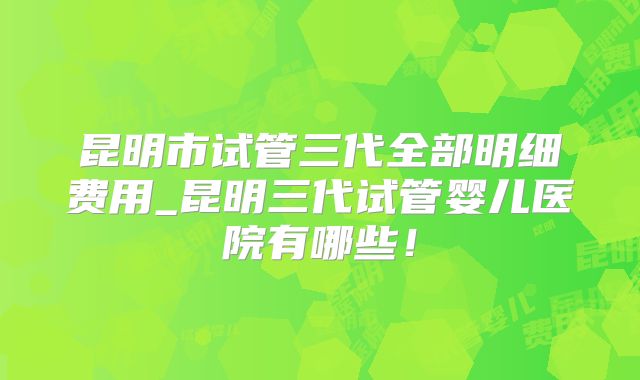 昆明市试管三代全部明细费用_昆明三代试管婴儿医院有哪些！