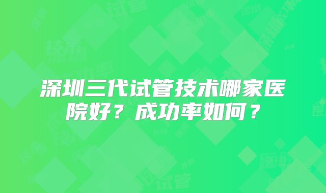 深圳三代试管技术哪家医院好？成功率如何？