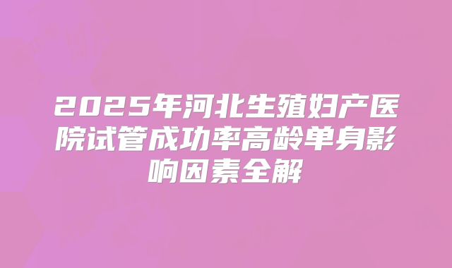 2025年河北生殖妇产医院试管成功率高龄单身影响因素全解