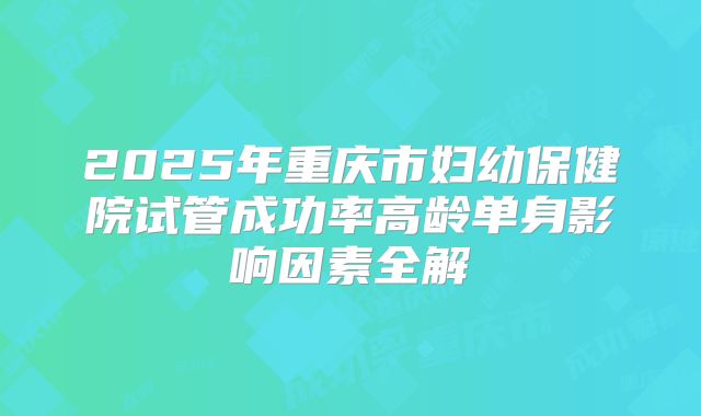 2025年重庆市妇幼保健院试管成功率高龄单身影响因素全解