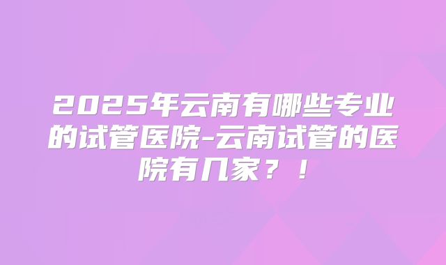 2025年云南有哪些专业的试管医院-云南试管的医院有几家？！
