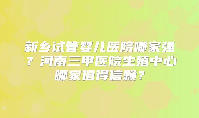 新乡试管婴儿医院哪家强？河南三甲医院生殖中心哪家值得信赖？