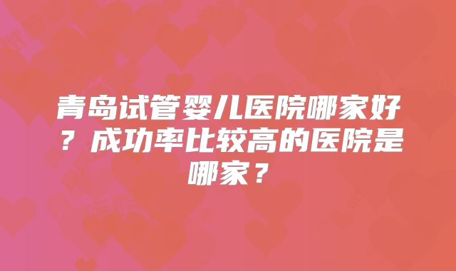 青岛试管婴儿医院哪家好？成功率比较高的医院是哪家？