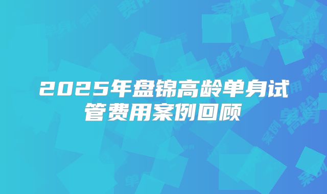 2025年盘锦高龄单身试管费用案例回顾