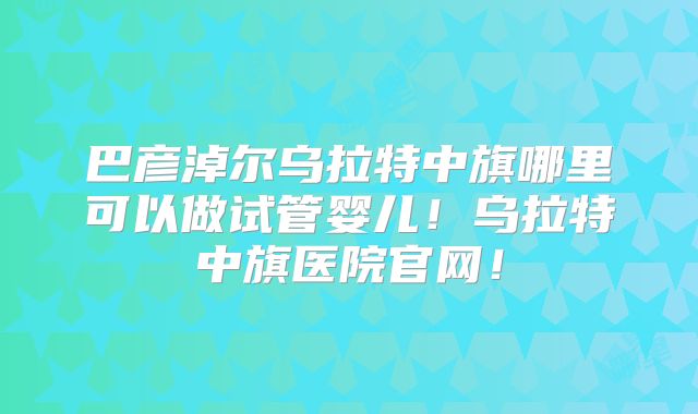 巴彦淖尔乌拉特中旗哪里可以做试管婴儿！乌拉特中旗医院官网！