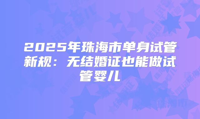 2025年珠海市单身试管新规:无结婚证也能做试管婴儿