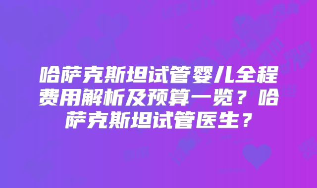 哈萨克斯坦试管婴儿全程费用解析及预算一览？哈萨克斯坦试管医生？