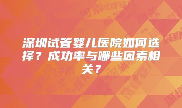 深圳试管婴儿医院如何选择?成功率与哪些因素相关?