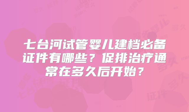 七台河试管婴儿建档必备证件有哪些？促排治疗通常在多久后开始？