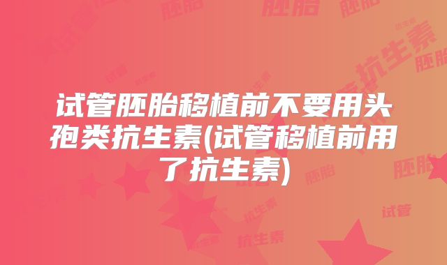 试管胚胎移植前不要用头孢类抗生素(试管移植前用了抗生素)
