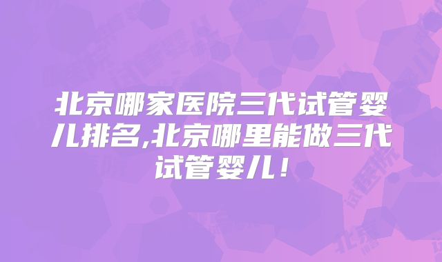北京哪家医院三代试管婴儿排名,北京哪里能做三代试管婴儿!
