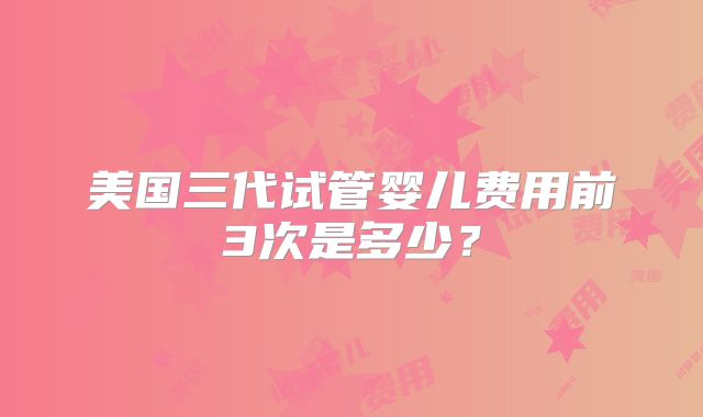 美国三代试管婴儿费用前3次是多少?
