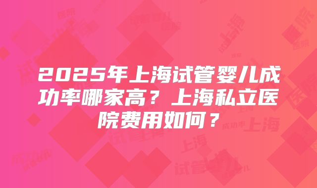 2025年上海试管婴儿成功率哪家高？上海私立医院费用如何？