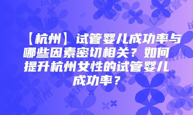 【杭州】试管婴儿成功率与哪些因素密切相关？如何提升杭州女性的试管婴儿成功率？