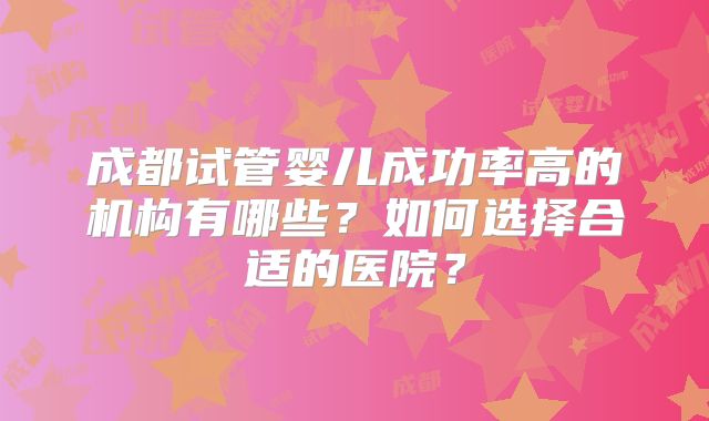 成都试管婴儿成功率高的机构有哪些?如何选择合适的医院?
