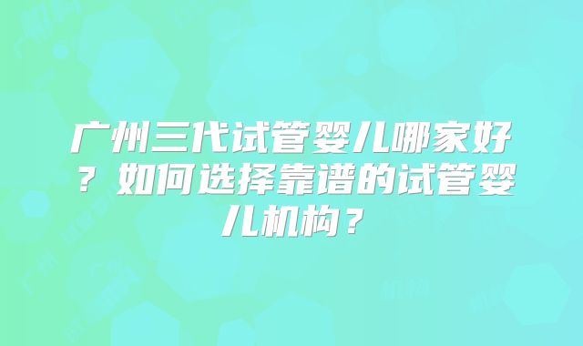 广州三代试管婴儿哪家好?如何选择靠谱的试管婴儿机构?
