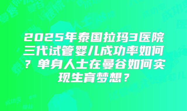2025年泰国拉玛3医院三代试管婴儿成功率如何？单身人士在曼谷如何实现生育梦想？