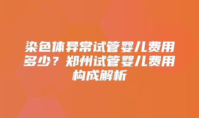 染色体异常试管婴儿费用多少?郑州试管婴儿费用构成解析