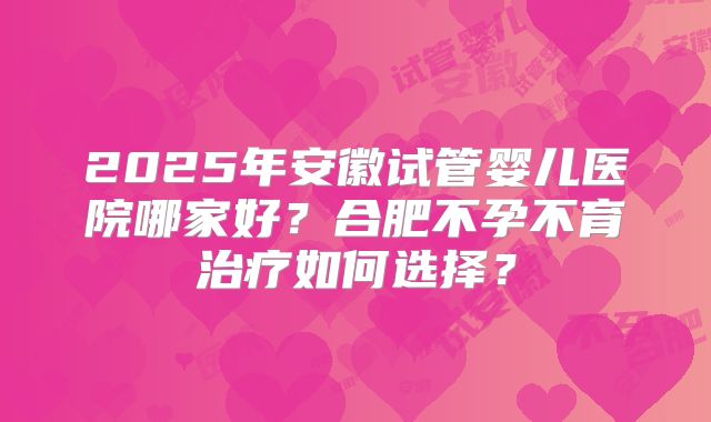 2025年安徽试管婴儿医院哪家好？合肥不孕不育治疗如何选择？