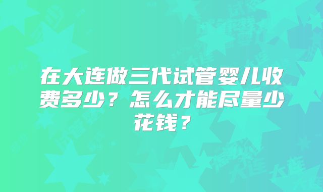 在大连做三代试管婴儿收费多少?怎么才能尽量少花钱?