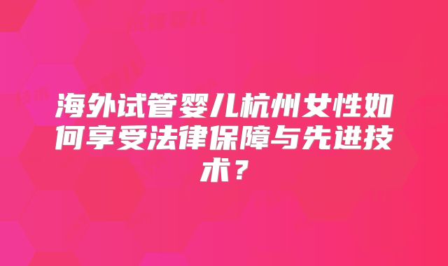 海外试管婴儿杭州女性如何享受法律保障与先进技术?