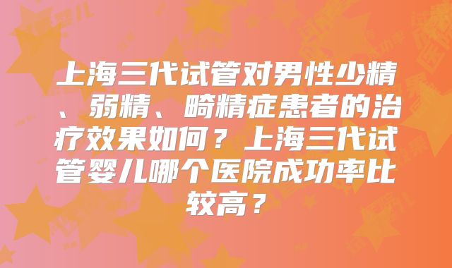 上海三代试管对男性少精、弱精、畸精症患者的治疗效果如何？上海三代试管婴儿哪个医院成功率比较高？