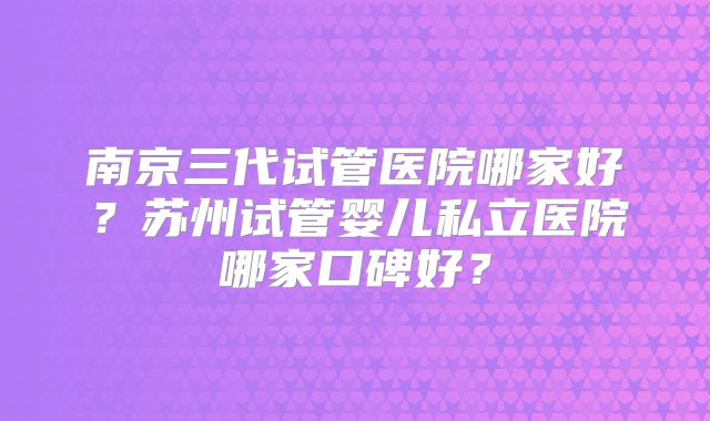 南京三代试管医院哪家好？苏州试管婴儿私立医院哪家口碑好？